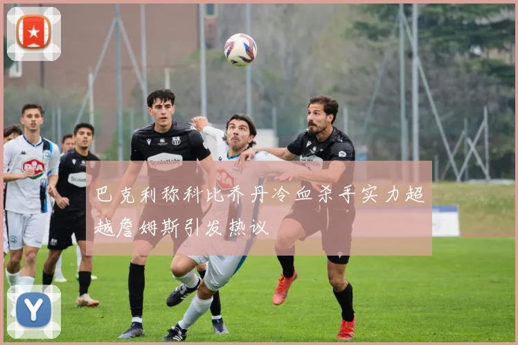 巴克利称科比乔丹冷血杀手实力超越詹姆斯引发热议
