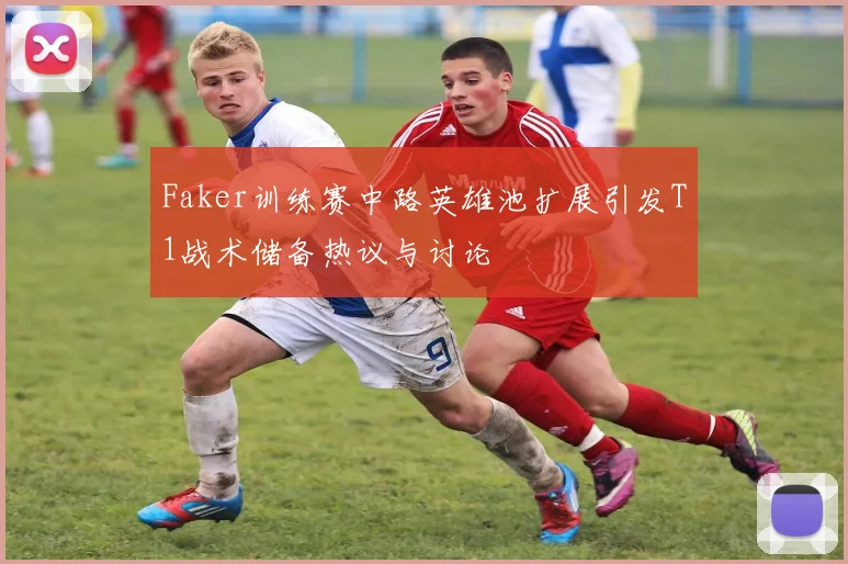 Faker训练赛中路英雄池扩展引发T1战术储备热议与讨论