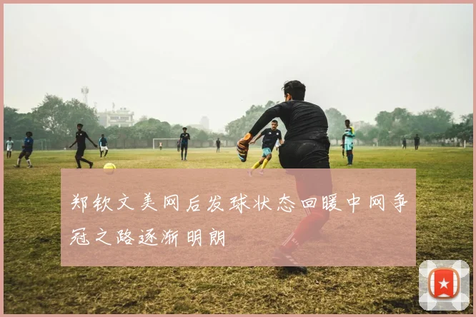 郑钦文美网后发球状态回暖中网争冠之路逐渐明朗