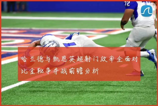 哈兰德与凯恩英超射门效率全面对比金靴争夺战前瞻分析