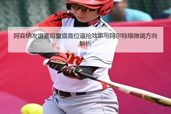 阿森纳友谊赛后复盘高位逼抢效率与阿尔特塔微调方向解析