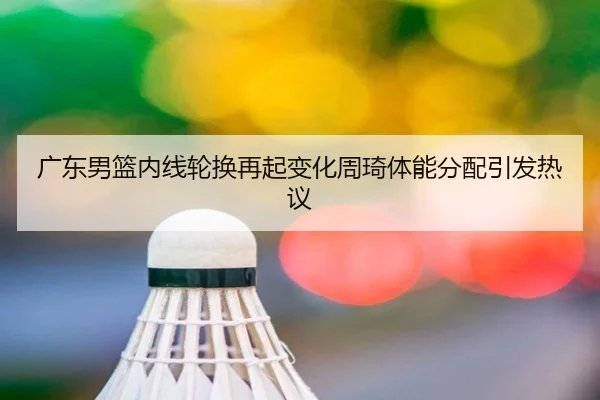 广东男篮内线轮换再起变化周琦体能分配引发热议